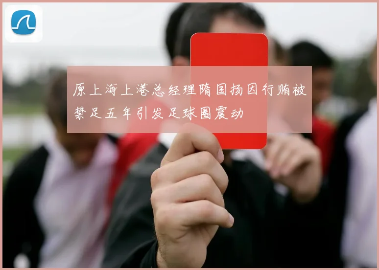 原上海上港总经理隋国扬因行贿被禁足五年引发足球圈震动