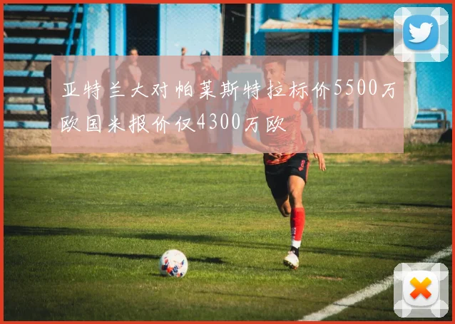 亚特兰大对帕莱斯特拉标价5500万欧国米报价仅4300万欧
