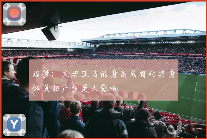 追梦：文班亚马的身高或将对其身体负担产生更大影响