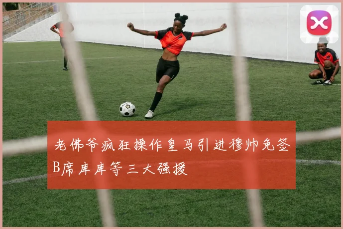 老佛爷疯狂操作皇马引进穆帅免签B席库库等三大强援