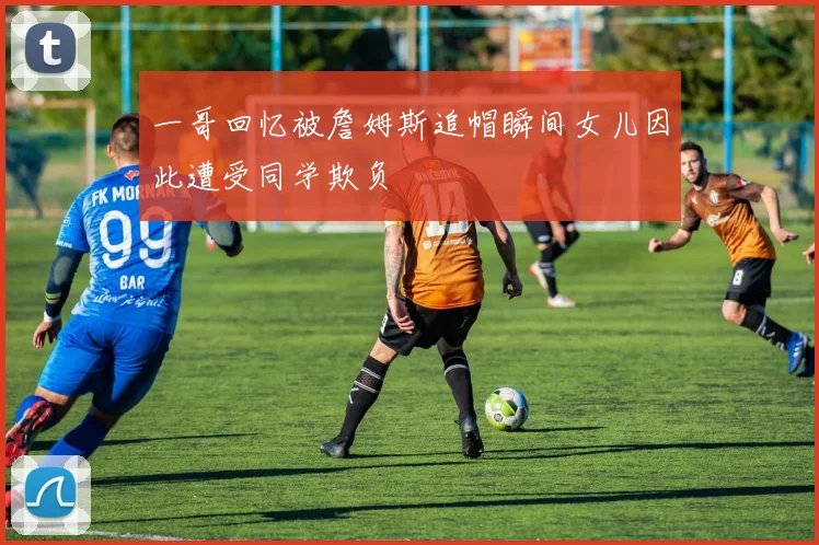一哥回忆被詹姆斯追帽瞬间女儿因此遭受同学欺负