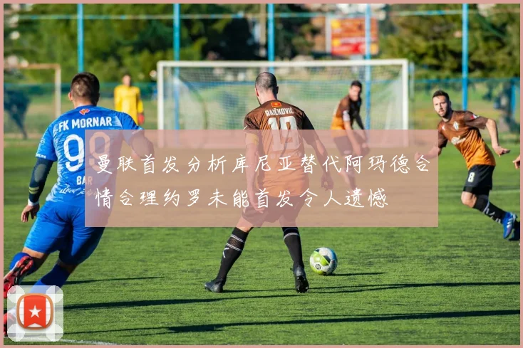 曼联首发分析库尼亚替代阿玛德合情合理约罗未能首发令人遗憾