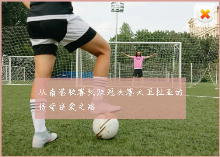 从南港联赛到欧冠决赛大卫拉亚的传奇逆袭之路