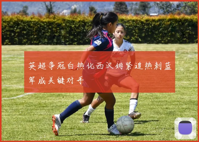 英超争冠白热化西汉姆紧追热刺蓝军成关键对手