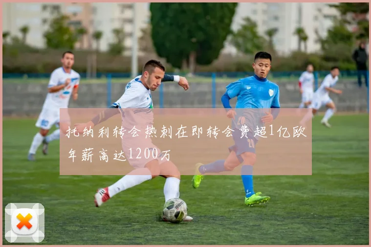 托纳利转会热刺在即转会费超1亿欧年薪高达1200万