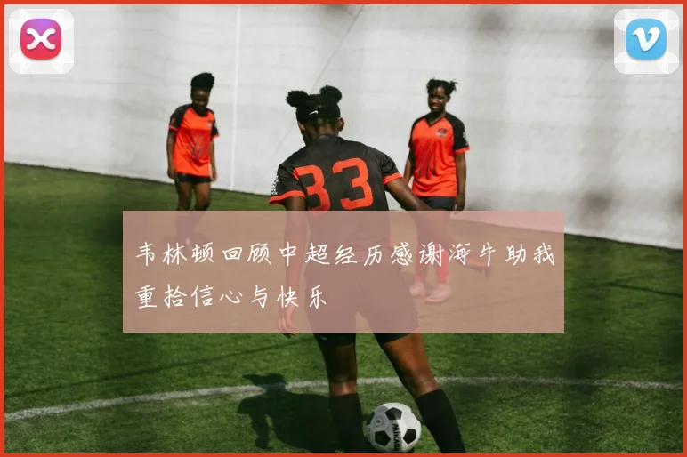 韦林顿回顾中超经历感谢海牛助我重拾信心与快乐