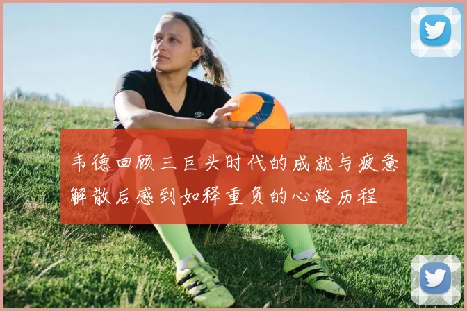 韦德回顾三巨头时代的成就与疲惫解散后感到如释重负的心路历程