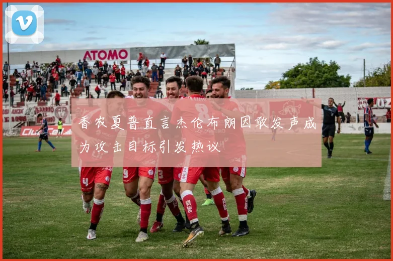 香农夏普直言杰伦布朗因敢发声成为攻击目标引发热议