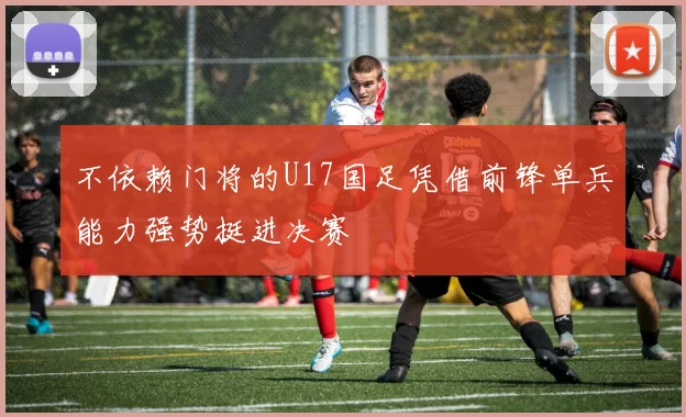 不依赖门将的U17国足凭借前锋单兵能力强势挺进决赛