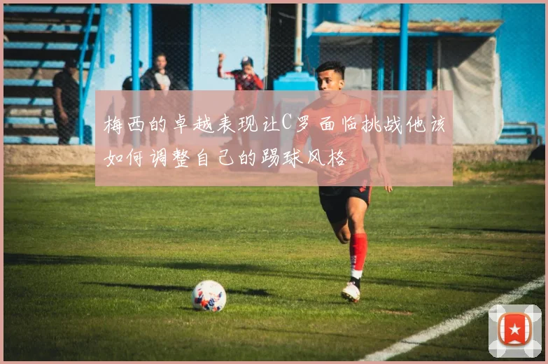 梅西的卓越表现让C罗面临挑战他该如何调整自己的踢球风格