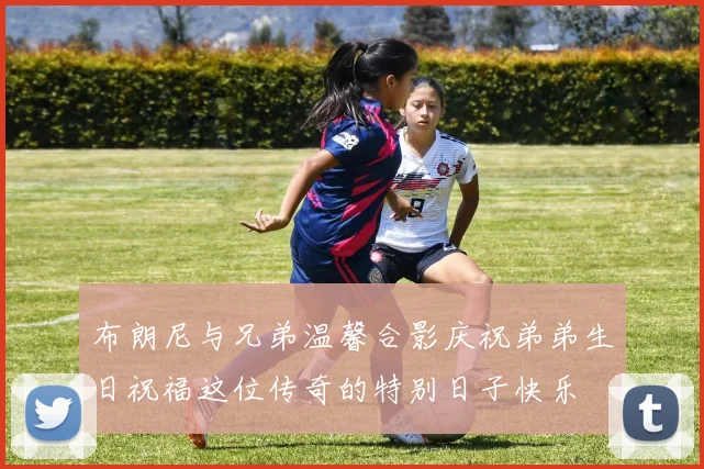 布朗尼与兄弟温馨合影庆祝弟弟生日祝福这位传奇的特别日子快乐